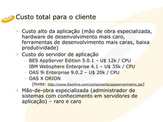 Custo total para o cliente
❑ Custo alto da aplicação (mão de obra especializada,
hardware de desenvolvimento mais caro,
ferramentas de desenvolvimento mais caras, baixa
produtividade)
❑ Custo do servidor de aplicação
– BES AppServer Edition 5.0.1 – U$ 12k / CPU
– IBM Websphere Enterprise 4.1 – U$ 35k / CPU
– OAS 9i Enterprise 9.0.2 – U$ 20k / CPU
– OAS X ORION
(fonte: http://www.flashline.com/components/appservermatrix.jsp)
❑ Mão-de-obra especializada (administrador de
sistemas com conhecimento em servidores de
aplicação) – raro e caro
 