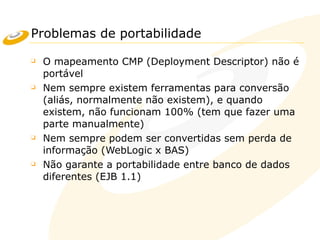 Problemas de portabilidade
❑ O mapeamento CMP (Deployment Descriptor) não é
portável
❑ Nem sempre existem ferramentas para conversão
(aliás, normalmente não existem), e quando
existem, não funcionam 100% (tem que fazer uma
parte manualmente)
❑ Nem sempre podem ser convertidas sem perda de
informação (WebLogic x BAS)
❑ Não garante a portabilidade entre banco de dados
diferentes (EJB 1.1)
 