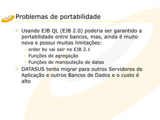 Problemas de portabilidade
❑ Usando EJB QL (EJB 2.0) poderia ser garantido a
portabilidade entre bancos, mas, ainda é muito
nova e possui muitas limitações:
– order by vai sair no EJB 2.1
– Funções de agregação
– Funções de manipulação de datas
❑ DATASUS tenta migrar para outros Servidores de
Aplicação e outros Bancos de Dados e o custo é
alto
 
