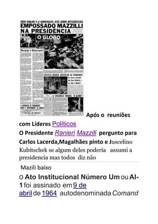 Após o reuniões
com Líderes Políticos
O Presidente Ranieri Mazzill pergunto para
Carlos Lacerda,Magalhães pinto e Juscelino
Kubitschek se algum deles poderia assumi a
presidencia mas todos diz não
Mazili baixo
O Ato Institucional Número UmouAI-
1foi assinado em9 de
abrilde1964 autodenominadaComand
 