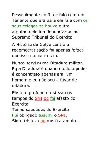 Pessoalmente ao Rio e falo com um
Tenente que era para ele fala com os
seus colegas se houve outro
atentado ele iria denuncia-los ao
Supremo Tribunal do Exercito.
A História de Golpe contra a
redemocratização foi apenas fofoca
que isso nunca existiu.
Nunca servi numa Ditadura militar.
Pq a Ditadura é quando todo o poder
é concentrato apenas em um
homem e eu não sou a favor de
ditadura.
Ele tem profunda tristeza dos
tempos do SNI pq foi afasto do
Exercito.
Tenho saudades do Exercito
Fui obrigado assumi o SNI.
Sinto tristeza pq me tiraram do
 