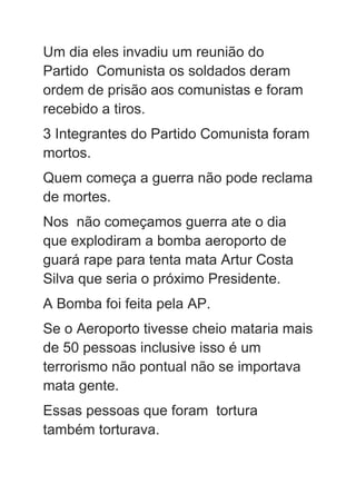 Um dia eles invadiu um reunião do
Partido Comunista os soldados deram
ordem de prisão aos comunistas e foram
recebido a tiros.
3 Integrantes do Partido Comunista foram
mortos.
Quem começa a guerra não pode reclama
de mortes.
Nos não começamos guerra ate o dia
que explodiram a bomba aeroporto de
guará rape para tenta mata Artur Costa
Silva que seria o próximo Presidente.
A Bomba foi feita pela AP.
Se o Aeroporto tivesse cheio mataria mais
de 50 pessoas inclusive isso é um
terrorismo não pontual não se importava
mata gente.
Essas pessoas que foram tortura
também torturava.
 
