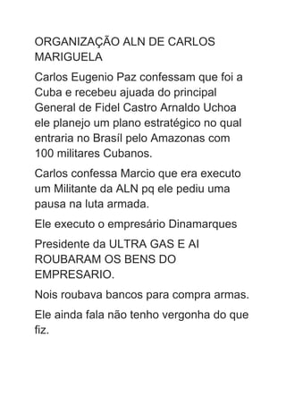 ORGANIZAÇÃO ALN DE CARLOS
MARIGUELA
Carlos Eugenio Paz confessam que foi a
Cuba e recebeu ajuada do principal
General de Fidel Castro Arnaldo Uchoa
ele planejo um plano estratégico no qual
entraria no Brasíl pelo Amazonas com
100 militares Cubanos.
Carlos confessa Marcio que era executo
um Militante da ALN pq ele pediu uma
pausa na luta armada.
Ele executo o empresário Dinamarques
Presidente da ULTRA GAS E AI
ROUBARAM OS BENS DO
EMPRESARIO.
Nois roubava bancos para compra armas.
Ele ainda fala não tenho vergonha do que
fiz.
 