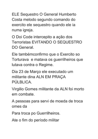 ELE Sequestro O General Humberto
Costa melodo segundo comando do
exercito ele sequestro quando ele ia
numa igreja.
O Doi Code intercepito a ação dos
Terroristas EVITANDO O SEQUESTRO
DO General.
Ele tambémconfirmo que o Exercito so
Torturava e matava os guerrilheiros que
lutava contra o Regime.
Dia 23 de Março ele executado um
militante dina ALN EM PRAÇA
PÚLBLICA.
Virgilio Gomes militante da ALN foi morto
em combate.
A pessoas para servi de moeda de troca
omes da
Para troca po Guerrilheiros.
Ate o fim do período militar
 