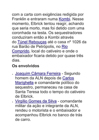 com a carta com exigências redigida por
Franklin e entraram numa Kombi. Nesse
momento, Elbrick tentou reagir, achando
que seria morto, mas foi detido com uma
coronhada na testa. Os sequestradores
conduziram então a Kombi através
do Túnel Rebouças até o casa nº 1026 da
rua Barão de Petrópolis, no Rio
Comprido, local do cativeiro e onde o
embaixador ficaria detido por quase três
dias.
Os envolvidos
 Joaquim Câmara Ferreira - Segundo
homem da ALN depois de Carlos
Marighella e comandante político do
sequestro, permaneceu na casa de
Santa Teresa todo o tempo do cativeiro
de Elbrick.
 Virgílio Gomes da Silva - comandante
militar da ação e integrante da ALN,
rendeu o motorista e o embaixador e
acompanhou Elbrick no banco de trás
de carro.
 
