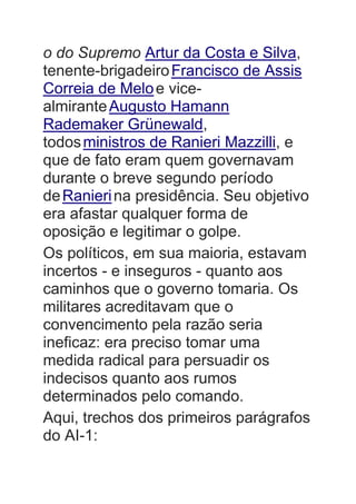 o do Supremo Artur da Costa e Silva,
tenente-brigadeiroFrancisco de Assis
Correia de Meloe vice-
almiranteAugusto Hamann
Rademaker Grünewald,
todosministros de Ranieri Mazzilli, e
que de fato eram quem governavam
durante o breve segundo período
deRanierina presidência. Seu objetivo
era afastar qualquer forma de
oposição e legitimar o golpe.
Os políticos, em sua maioria, estavam
incertos - e inseguros - quanto aos
caminhos que o governo tomaria. Os
militares acreditavam que o
convencimento pela razão seria
ineficaz: era preciso tomar uma
medida radical para persuadir os
indecisos quanto aos rumos
determinados pelo comando.
Aqui, trechos dos primeiros parágrafos
do AI-1:
 
