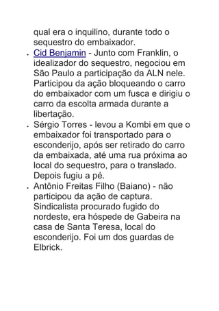qual era o inquilino, durante todo o
sequestro do embaixador.
 Cid Benjamin - Junto com Franklin, o
idealizador do sequestro, negociou em
São Paulo a participação da ALN nele.
Participou da ação bloqueando o carro
do embaixador com um fusca e dirigiu o
carro da escolta armada durante a
libertação.
 Sérgio Torres - levou a Kombi em que o
embaixador foi transportado para o
esconderijo, após ser retirado do carro
da embaixada, até uma rua próxima ao
local do sequestro, para o translado.
Depois fugiu a pé.
 Antônio Freitas Filho (Baiano) - não
participou da ação de captura.
Sindicalista procurado fugido do
nordeste, era hóspede de Gabeira na
casa de Santa Teresa, local do
esconderijo. Foi um dos guardas de
Elbrick.
 