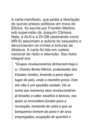 A carta-manifesto, que pedia a libertação
de quinze presos políticos em troca de
Elbrick, foi escrita por Franklin Martins
sob supervisão de Joaquim Câmara.
Nela, a ALN e a DI-GB (assinando como
MR-8) assumiam a autoria do sequestro e
denunciavam os crimes e torturas da
ditadura. A carta foi lida em cadeia
nacional de rádio e televisão. Seu texto
integral era:
“Grupos revolucionários detiveram hoje o
sr. Charles Burke Elbrick, embaixador dos
Estados Unidos, levando-o para algum
lugar do país, onde o mantêm preso. Este
ato não é um episódio isolado. Ele se
soma aos inúmeros atos revolucionários
já levados a cabo: assaltos a bancos, nos
quais se arrecadam fundos para a
revolução, tomando de volta o que os
banqueiros tomam do povo e de seus
empregados; ocupação de quartéis e
 