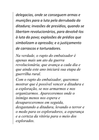 delegacias, onde se conseguem armas e
munições para a luta pela derrubada da
ditadura; invasões de presídios, quando se
libertam revolucionários, para devolvê-los
à luta do povo; explosões de prédios que
simbolizam a opressão; e o justiçamento
de carrascos e torturadores.
Na verdade, o rapto do embaixador é
apenas mais um ato da guerra
revolucionária, que avança a cada dia e
que ainda este ano iniciará sua etapa de
guerrilha rural.
Com o rapto do embaixador, queremos
mostrar que é possível vencer a ditadura e
a exploração, se nos armarmos e nos
organizarmos. Apareceremos onde o
inimigo menos nos espera e
desapareceremos em seguida,
desgastando a ditadura, levando o terror e
o medo para os exploradores, a esperança
e a certeza da vitória para o meio dos
explorados.
 