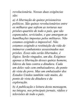 revolucionária. Nossas duas exigências
são:
a) A libertação de quinze prisioneiros
políticos. São quinze revolucionários entre
os milhares que sofrem as torturas nas
prisões-quartéis de todo o país, que são
espancados, seviciados, e que amargam as
humilhações impostas pelos militares. Não
estamos exigindo o impossível. Não
estamos exigindo a restituição da vida de
inúmeros combatentes assassinados nas
prisões. Esses não serão libertados, é
lógico. Serão vingados, um dia. Exigimos
apenas a libertação desses quinze homens,
líderes da luta contra a ditadura. Cada
um deles vale cem embaixadores, do ponto
de vista do povo. Mas um embaixador dos
Estados Unidos também vale muito, do
ponto de vista da ditadura e da
exploração.
b) A publicação e leitura desta mensagem,
na íntegra, nos principais jornais, rádios e
televisões de todo o país.
 
