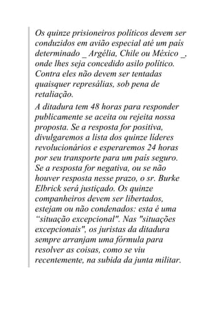 Os quinze prisioneiros políticos devem ser
conduzidos em avião especial até um país
determinado _ Argélia, Chile ou México _,
onde lhes seja concedido asilo político.
Contra eles não devem ser tentadas
quaisquer represálias, sob pena de
retaliação.
A ditadura tem 48 horas para responder
publicamente se aceita ou rejeita nossa
proposta. Se a resposta for positiva,
divulgaremos a lista dos quinze líderes
revolucionários e esperaremos 24 horas
por seu transporte para um país seguro.
Se a resposta for negativa, ou se não
houver resposta nesse prazo, o sr. Burke
Elbrick será justiçado. Os quinze
companheiros devem ser libertados,
estejam ou não condenados: esta é uma
“situação excepcional". Nas "situações
excepcionais", os juristas da ditadura
sempre arranjam uma fórmula para
resolver as coisas, como se viu
recentemente, na subida da junta militar.
 