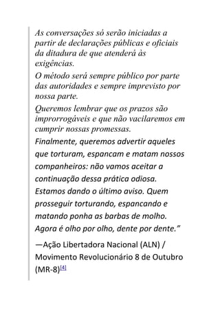 As conversações só serão iniciadas a
partir de declarações públicas e oficiais
da ditadura de que atenderá às
exigências.
O método será sempre público por parte
das autoridades e sempre imprevisto por
nossa parte.
Queremos lembrar que os prazos são
improrrogáveis e que não vacilaremos em
cumprir nossas promessas.
Finalmente, queremos advertir aqueles
que torturam, espancam e matam nossos
companheiros: não vamos aceitar a
continuação dessa prática odiosa.
Estamos dando o último aviso. Quem
prosseguir torturando, espancando e
matando ponha as barbas de molho.
Agora é olho por olho, dente por dente.”
—Ação Libertadora Nacional (ALN) /
Movimento Revolucionário 8 de Outubro
(MR-8)[4]
 