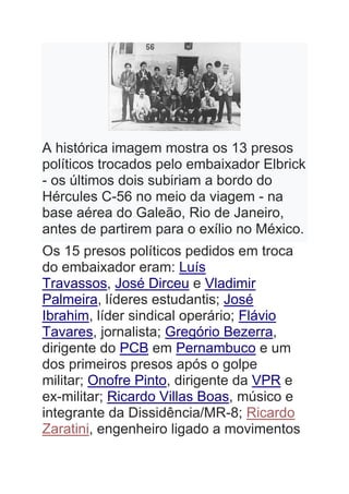 A histórica imagem mostra os 13 presos
políticos trocados pelo embaixador Elbrick
- os últimos dois subiriam a bordo do
Hércules C-56 no meio da viagem - na
base aérea do Galeão, Rio de Janeiro,
antes de partirem para o exílio no México.
Os 15 presos políticos pedidos em troca
do embaixador eram: Luís
Travassos, José Dirceu e Vladimir
Palmeira, líderes estudantis; José
Ibrahim, líder sindical operário; Flávio
Tavares, jornalista; Gregório Bezerra,
dirigente do PCB em Pernambuco e um
dos primeiros presos após o golpe
militar; Onofre Pinto, dirigente da VPR e
ex-militar; Ricardo Villas Boas, músico e
integrante da Dissidência/MR-8; Ricardo
Zaratini, engenheiro ligado a movimentos
 
