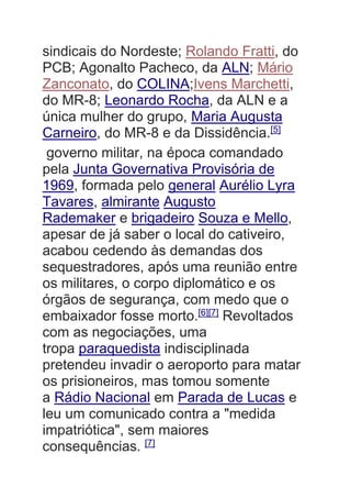 sindicais do Nordeste; Rolando Fratti, do
PCB; Agonalto Pacheco, da ALN; Mário
Zanconato, do COLINA;Ivens Marchetti,
do MR-8; Leonardo Rocha, da ALN e a
única mulher do grupo, Maria Augusta
Carneiro, do MR-8 e da Dissidência.[5]
governo militar, na época comandado
pela Junta Governativa Provisória de
1969, formada pelo general Aurélio Lyra
Tavares, almirante Augusto
Rademaker e brigadeiro Souza e Mello,
apesar de já saber o local do cativeiro,
acabou cedendo às demandas dos
sequestradores, após uma reunião entre
os militares, o corpo diplomático e os
órgãos de segurança, com medo que o
embaixador fosse morto.[6][7]
Revoltados
com as negociações, uma
tropa paraquedista indisciplinada
pretendeu invadir o aeroporto para matar
os prisioneiros, mas tomou somente
a Rádio Nacional em Parada de Lucas e
leu um comunicado contra a "medida
impatriótica", sem maiores
consequências. [7]
 