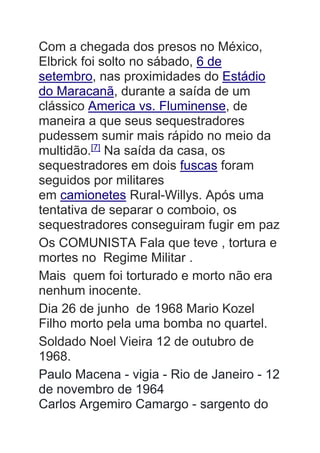 Com a chegada dos presos no México,
Elbrick foi solto no sábado, 6 de
setembro, nas proximidades do Estádio
do Maracanã, durante a saída de um
clássico America vs. Fluminense, de
maneira a que seus sequestradores
pudessem sumir mais rápido no meio da
multidão.[7]
Na saída da casa, os
sequestradores em dois fuscas foram
seguidos por militares
em camionetes Rural-Willys. Após uma
tentativa de separar o comboio, os
sequestradores conseguiram fugir em paz
Os COMUNISTA Fala que teve , tortura e
mortes no Regime Militar .
Mais quem foi torturado e morto não era
nenhum inocente.
Dia 26 de junho de 1968 Mario Kozel
Filho morto pela uma bomba no quartel.
Soldado Noel Vieira 12 de outubro de
1968.
Paulo Macena - vigia - Rio de Janeiro - 12
de novembro de 1964
Carlos Argemiro Camargo - sargento do
 