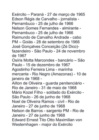 Exército – Paraná - 27 de março de 1965
Edson Régis de Carvalho - jornalista -
Pernambuco - 25 de julho de 1966
Nelson Gomes Fernandes - almirante -
Pernambuco - 25 de julho de 1966
Raimundo de Carvalho Andrade - cabo
PM – Goiás - 28 de setembro de 1966
José Gonçalves Conceição (Zé Dico)-
fazendeiro - São Paulo - 24 de novembro
de 1967
Osíris Motta Marcondes - bancário – São
Paulo - 15 de dezembro de 1967
Agostinho Ferreira Lima - marinha
mercante - Rio Negro (Amazonas) - 10 de
janeiro de 1968 -
Ailton de Oliveira - guarda penitenciário -
Rio de Janeiro - 31 de maio de 1968
Mário Kozel Filho - soldado do Exército -
São Paulo - 26 de junho de 1968
Noel de Oliveira Ramos - civil - Rio de
Janeiro - 27 de junho de 1968
Nelson de Barros - sargento PM - Rio de
Janeiro - 27 de junho de 1968
Edward Ernest Tito Otto Maximilian von
Westernhagen - major do Exército
 