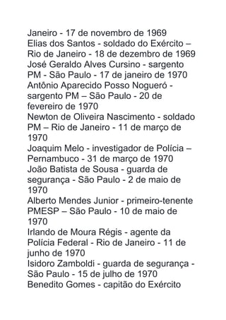 Janeiro - 17 de novembro de 1969
Elias dos Santos - soldado do Exército –
Rio de Janeiro - 18 de dezembro de 1969
José Geraldo Alves Cursino - sargento
PM - São Paulo - 17 de janeiro de 1970
Antônio Aparecido Posso Nogueró -
sargento PM – São Paulo - 20 de
fevereiro de 1970
Newton de Oliveira Nascimento - soldado
PM – Rio de Janeiro - 11 de março de
1970
Joaquim Melo - investigador de Polícia –
Pernambuco - 31 de março de 1970
João Batista de Sousa - guarda de
segurança - São Paulo - 2 de maio de
1970
Alberto Mendes Junior - primeiro-tenente
PMESP – São Paulo - 10 de maio de
1970
Irlando de Moura Régis - agente da
Polícia Federal - Rio de Janeiro - 11 de
junho de 1970
Isidoro Zamboldi - guarda de segurança -
São Paulo - 15 de julho de 1970
Benedito Gomes - capitão do Exército
 