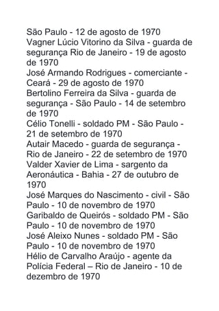 São Paulo - 12 de agosto de 1970
Vagner Lúcio Vitorino da Silva - guarda de
segurança Rio de Janeiro - 19 de agosto
de 1970
José Armando Rodrigues - comerciante -
Ceará - 29 de agosto de 1970
Bertolino Ferreira da Silva - guarda de
segurança - São Paulo - 14 de setembro
de 1970
Célio Tonelli - soldado PM - São Paulo -
21 de setembro de 1970
Autair Macedo - guarda de segurança -
Rio de Janeiro - 22 de setembro de 1970
Valder Xavier de Lima - sargento da
Aeronáutica - Bahia - 27 de outubro de
1970
José Marques do Nascimento - civil - São
Paulo - 10 de novembro de 1970
Garibaldo de Queirós - soldado PM - São
Paulo - 10 de novembro de 1970
José Aleixo Nunes - soldado PM - São
Paulo - 10 de novembro de 1970
Hélio de Carvalho Araújo - agente da
Polícia Federal – Rio de Janeiro - 10 de
dezembro de 1970
 