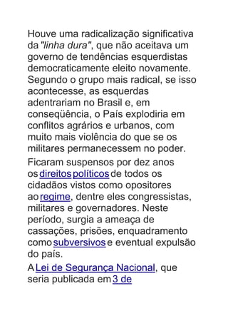 Houve uma radicalização significativa
da"linha dura", que não aceitava um
governo de tendências esquerdistas
democraticamente eleito novamente.
Segundo o grupo mais radical, se isso
acontecesse, as esquerdas
adentrariam no Brasil e, em
conseqüência, o País explodiria em
conflitos agrários e urbanos, com
muito mais violência do que se os
militares permanecessem no poder.
Ficaram suspensos por dez anos
osdireitospolíticosde todos os
cidadãos vistos como opositores
aoregime, dentre eles congressistas,
militares e governadores. Neste
período, surgia a ameaça de
cassações, prisões, enquadramento
comosubversivose eventual expulsão
do país.
ALei de Segurança Nacional, que
seria publicada em3 de
 