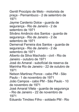 Gentil Procópio de Melo - motorista de
praça - Pernambuco - 2 de setembro de
1971
Jayme Cardenio Dolce - guarda de
segurança - Rio de Janeiro - 2 de
setembro de 1971
Silvâno Amâncio dos Santos - guarda de
segurança - Rio de Janeiro - 2 de
setembro de 1971
Demerval Ferreira dos Santos - guarda de
segurança - Rio de Janeiro - 2 de
setembro de 1971
Alberto da Silva Machado - civil - Rio de
Janeiro - outubro de 1971
José do Amaral - suboficial da reserva da
Marinha Rio de Janeiro - 22 de outubro de
1971
Nelson Martinez Ponce - cabo PM - São
Paulo - 1 de novembro de 1971
João Campos - cabo PM - São Paulo - 10
de novembro de 1971
José Amaral Vilela - guarda de segurança
- Rio de Janeiro - 22 de novembro de
1971
Eduardo Timóteo Filho - soldado PM - Rio
 