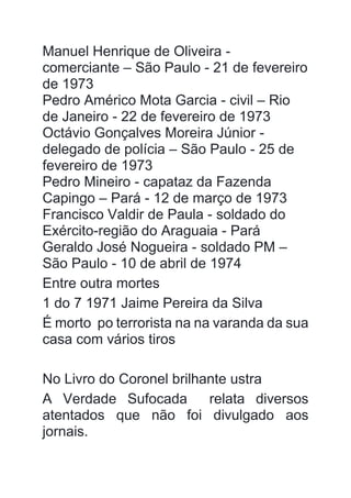 Manuel Henrique de Oliveira -
comerciante – São Paulo - 21 de fevereiro
de 1973
Pedro Américo Mota Garcia - civil – Rio
de Janeiro - 22 de fevereiro de 1973
Octávio Gonçalves Moreira Júnior -
delegado de polícia – São Paulo - 25 de
fevereiro de 1973
Pedro Mineiro - capataz da Fazenda
Capingo – Pará - 12 de março de 1973
Francisco Valdir de Paula - soldado do
Exército-região do Araguaia - Pará
Geraldo José Nogueira - soldado PM –
São Paulo - 10 de abril de 1974
Entre outra mortes
1 do 7 1971 Jaime Pereira da Silva
É morto po terrorista na na varanda da sua
casa com vários tiros
No Livro do Coronel brilhante ustra
A Verdade Sufocada relata diversos
atentados que não foi divulgado aos
jornais.
 