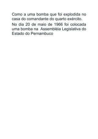 Como a uma bomba que foi explodida no
casa do comandante do quarto exército.
No dia 20 de maio de 1966 foi colocada
uma bomba na Assembléia Legislativa do
Estado do Pernambuco
 