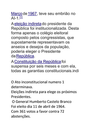 Marçode1967, teve seu embrião no
AI-1.[1]
Aeleição indiretado presidente da
República foi institucionalizada. Desta
forma apenas o colégio eleitoral
composto pelos congressistas, que
supostamente representavam os
anseios e desejos da população,
poderia eleger o Presidente
daRepública.
AConstituição da Repúblicafoi
suspensa por seis meses e com ela,
todas as garantias constitucionais.indi
O Ato inconstitucional numero 1
determinava.
Eleições indireta para elege os próximos
Presidentes.
O General Humberto Castelo Branco
Foi eleito dia 11 de abril de 1964.
Com 361 votos a favor contra 72
abstenções.
 
