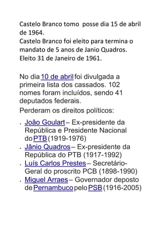 Castelo Branco tomo posse dia 15 de abril
de 1964.
Castelo Branco foi eleito para termina o
mandato de 5 anos de Janio Quadros.
Eleito 31 de Janeiro de 1961.
No dia10 de abrilfoi divulgada a
primeira lista dos cassados. 102
nomes foram incluídos, sendo 41
deputados federais.
Perderam os direitos políticos:
 João Goulart– Ex-presidente da
República e Presidente Nacional
doPTB(1919-1976)
 Jânio Quadros– Ex-presidente da
República do PTB (1917-1992)
 Luís Carlos Prestes– Secretário-
Geral do proscrito PCB (1898-1990)
 Miguel Arraes– Governador deposto
dePernambucopeloPSB(1916-2005)
 