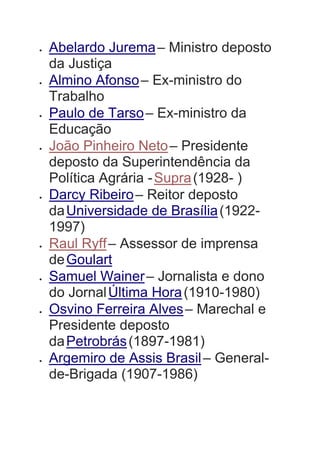  Abelardo Jurema– Ministro deposto
da Justiça
 Almino Afonso– Ex-ministro do
Trabalho
 Paulo de Tarso– Ex-ministro da
Educação
 João Pinheiro Neto– Presidente
deposto da Superintendência da
Política Agrária -Supra(1928- )
 Darcy Ribeiro– Reitor deposto
daUniversidade de Brasília(1922-
1997)
 Raul Ryff– Assessor de imprensa
deGoulart
 Samuel Wainer– Jornalista e dono
do JornalÚltima Hora(1910-1980)
 Osvino Ferreira Alves– Marechal e
Presidente deposto
daPetrobrás(1897-1981)
 Argemiro de Assis Brasil– General-
de-Brigada (1907-1986)
 