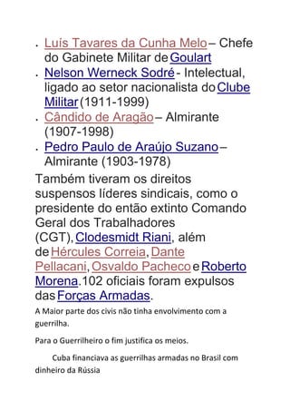  Luís Tavares da Cunha Melo– Chefe
do Gabinete Militar deGoulart
 Nelson Werneck Sodré- Intelectual,
ligado ao setor nacionalista doClube
Militar(1911-1999)
 Cândido de Aragão– Almirante
(1907-1998)
 Pedro Paulo de Araújo Suzano–
Almirante (1903-1978)
Também tiveram os direitos
suspensos líderes sindicais, como o
presidente do então extinto Comando
Geral dos Trabalhadores
(CGT),Clodesmidt Riani, além
deHércules Correia,Dante
Pellacani,Osvaldo PachecoeRoberto
Morena.102 oficiais foram expulsos
dasForças Armadas.
A Maior parte dos civis não tinha envolvimento com a
guerrilha.
Para o Guerrilheiro o fim justifica os meios.
Cuba financiava as guerrilhas armadas no Brasil com
dinheiro da Rússia
 