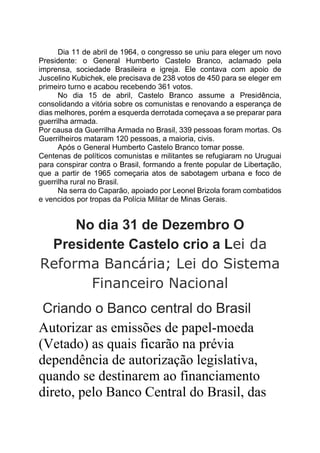 Dia 11 de abril de 1964, o congresso se uniu para eleger um novo
Presidente: o General Humberto Castelo Branco, aclamado pela
imprensa, sociedade Brasileira e igreja. Ele contava com apoio de
Juscelino Kubichek, ele precisava de 238 votos de 450 para se eleger em
primeiro turno e acabou recebendo 361 votos.
No dia 15 de abril, Castelo Branco assume a Presidência,
consolidando a vitória sobre os comunistas e renovando a esperança de
dias melhores, porém a esquerda derrotada começava a se preparar para
guerrilha armada.
Por causa da Guerrilha Armada no Brasil, 339 pessoas foram mortas. Os
Guerrilheiros mataram 120 pessoas, a maioria, civis.
Após o General Humberto Castelo Branco tomar posse.
Centenas de políticos comunistas e militantes se refugiaram no Uruguai
para conspirar contra o Brasil, formando a frente popular de Libertação,
que a partir de 1965 começaria atos de sabotagem urbana e foco de
guerrilha rural no Brasil.
Na serra do Caparão, apoiado por Leonel Brizola foram combatidos
e vencidos por tropas da Polícia Militar de Minas Gerais.
No dia 31 de Dezembro O
Presidente Castelo crio a Lei da
Reforma Bancária; Lei do Sistema
Financeiro Nacional
Criando o Banco central do Brasil
Autorizar as emissões de papel-moeda
(Vetado) as quais ficarão na prévia
dependência de autorização legislativa,
quando se destinarem ao financiamento
direto, pelo Banco Central do Brasil, das
 
