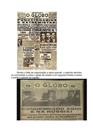 .
Devido a falta de organização e apoio popular, o exército derrotou
os comunistas e evitou o golpe de estado e em seguida Prestes é preso
e perde a patente de capitão.
 