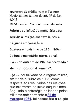 operações de crédito com o Tesouro
Nacional, nos termos do art. 49 da Lei
6.045
13 DE Janeiro Castelo branco decreto
Reformba a inflação a monetária para
derruba a inflação que tava 89,9% a
o alguma empresas faliu.
Obeteve empréstimo de 125 milhões
Do fundo monetário internacional.
Dia 27 de outubro de 1965 foi decretado o
ato inconstitucional numero 2.
O (AI-2) foi baixado pelo regime militar,
em 27 de outubro de 1965, como
resposta aos resultados das eleições
que ocorreram no início daquele mês.
Seguindo a estratégia delineada pelos
militares anteriormente a31 de
marçode1964, foi necessária a edição
 