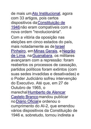 de mais umAto Institucional, agora
com 33 artigos, pois certos
dispositivos daConstituição de
1946não eram compatíveis com a
nova ordem "revolucionária".
Com a vitória da oposição nas
eleições em cinco estados do país,
mais notadamente as deIsrael
Pinheiro, emMinas Gerais, eNegrão
de Lima, naGuanabara, os militares
avançaram com a repressão: foram
reabertos os processos de cassação,
partidos políticos foram extintos (com
suas sedes invadidas e desativadas) e
o Poder Judiciário sofreu intervenção
do Executivo. Até que, em 27 de
Outubro de 1965, o
marechalHumberto de Alencar
Castelo Brancomandou publicar
noDiário Oficiale ordenou o
cumprimento do AI-2, que emendou
vários dispositivos da Constituição de
1946 e, sobretudo, tornou indireta a
 