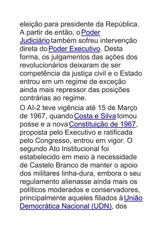 eleição para presidente da República.
A partir de então, oPoder
Judiciáriotambém sofreu intervenção
direta doPoder Executivo. Desta
forma, os julgamentos das ações dos
revolucionários deixaram de ser
competência da justiça civil e o Estado
entrou em um regime de exceção
ainda mais repressor das posições
contrárias ao regime.
O AI-2 teve vigência até 15 de Março
de 1967, quandoCosta e Silvatomou
posse e a novaConstituição de 1967,
proposta pelo Executivo e ratificada
pelo Congresso, entrou em vigor. O
segundo Ato Institucional foi
estabelecido em meio à necessidade
de Castelo Branco de manter o apoio
dos militares linha-dura, embora o seu
regulamento alienasse ainda mais os
políticos moderados e conservadores,
principalmente aqueles filiados àUnião
Democrática Nacional (UDN), dos
 