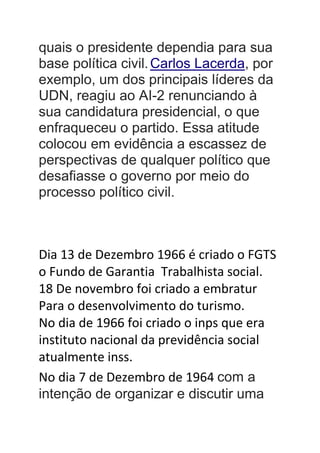 quais o presidente dependia para sua
base política civil.Carlos Lacerda, por
exemplo, um dos principais líderes da
UDN, reagiu ao AI-2 renunciando à
sua candidatura presidencial, o que
enfraqueceu o partido. Essa atitude
colocou em evidência a escassez de
perspectivas de qualquer político que
desafiasse o governo por meio do
processo político civil.
Dia 13 de Dezembro 1966 é criado o FGTS
o Fundo de Garantia Trabalhista social.
18 De novembro foi criado a embratur
Para o desenvolvimento do turismo.
No dia de 1966 foi criado o inps que era
instituto nacional da previdência social
atualmente inss.
No dia 7 de Dezembro de 1964 com a
intenção de organizar e discutir uma
 