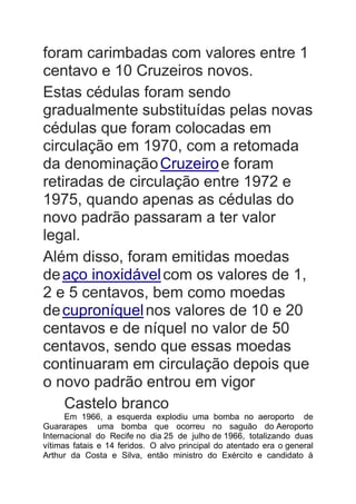 foram carimbadas com valores entre 1
centavo e 10 Cruzeiros novos.
Estas cédulas foram sendo
gradualmente substituídas pelas novas
cédulas que foram colocadas em
circulação em 1970, com a retomada
da denominaçãoCruzeiroe foram
retiradas de circulação entre 1972 e
1975, quando apenas as cédulas do
novo padrão passaram a ter valor
legal.
Além disso, foram emitidas moedas
deaço inoxidávelcom os valores de 1,
2 e 5 centavos, bem como moedas
decuproníquelnos valores de 10 e 20
centavos e de níquel no valor de 50
centavos, sendo que essas moedas
continuaram em circulação depois que
o novo padrão entrou em vigor
Castelo branco
Em 1966, a esquerda explodiu uma bomba no aeroporto de
Guararapes uma bomba que ocorreu no saguão do Aeroporto
Internacional do Recife no dia 25 de julho de 1966, totalizando duas
vítimas fatais e 14 feridos. O alvo principal do atentado era o general
Arthur da Costa e Silva, então ministro do Exército e candidato à
 