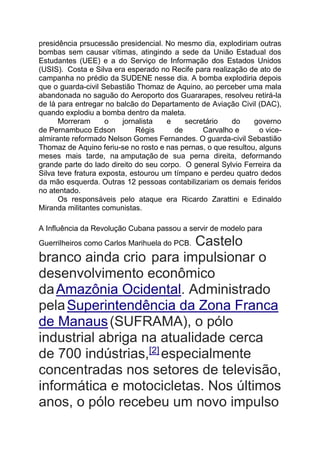 presidência prsucessão presidencial. No mesmo dia, explodiriam outras
bombas sem causar vítimas, atingindo a sede da União Estadual dos
Estudantes (UEE) e a do Serviço de Informação dos Estados Unidos
(USIS). Costa e Silva era esperado no Recife para realização de ato de
campanha no prédio da SUDENE nesse dia. A bomba explodiria depois
que o guarda-civil Sebastião Thomaz de Aquino, ao perceber uma mala
abandonada no saguão do Aeroporto dos Guararapes, resolveu retirá-la
de lá para entregar no balcão do Departamento de Aviação Civil (DAC),
quando explodiu a bomba dentro da maleta.
Morreram o jornalista e secretário do governo
de Pernambuco Edson Régis de Carvalho e o vice-
almirante reformado Nelson Gomes Fernandes. O guarda-civil Sebastião
Thomaz de Aquino feriu-se no rosto e nas pernas, o que resultou, alguns
meses mais tarde, na amputação de sua perna direita, deformando
grande parte do lado direito do seu corpo. O general Sylvio Ferreira da
Silva teve fratura exposta, estourou um tímpano e perdeu quatro dedos
da mão esquerda. Outras 12 pessoas contabilizariam os demais feridos
no atentado.
Os responsáveis pelo ataque era Ricardo Zarattini e Edinaldo
Miranda militantes comunistas.
A Influência da Revolução Cubana passou a servir de modelo para
Guerrilheiros como Carlos Marihuela do PCB. Castelo
branco ainda crio para impulsionar o
desenvolvimento econômico
daAmazônia Ocidental. Administrado
pelaSuperintendência da Zona Franca
de Manaus(SUFRAMA), o pólo
industrial abriga na atualidade cerca
de 700 indústrias,[2]
especialmente
concentradas nos setores de televisão,
informática e motocicletas. Nos últimos
anos, o pólo recebeu um novo impulso
 