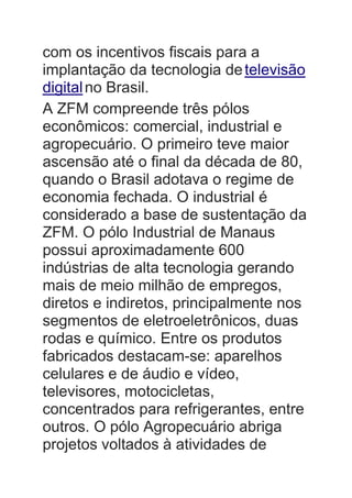 com os incentivos fiscais para a
implantação da tecnologia detelevisão
digitalno Brasil.
A ZFM compreende três pólos
econômicos: comercial, industrial e
agropecuário. O primeiro teve maior
ascensão até o final da década de 80,
quando o Brasil adotava o regime de
economia fechada. O industrial é
considerado a base de sustentação da
ZFM. O pólo Industrial de Manaus
possui aproximadamente 600
indústrias de alta tecnologia gerando
mais de meio milhão de empregos,
diretos e indiretos, principalmente nos
segmentos de eletroeletrônicos, duas
rodas e químico. Entre os produtos
fabricados destacam-se: aparelhos
celulares e de áudio e vídeo,
televisores, motocicletas,
concentrados para refrigerantes, entre
outros. O pólo Agropecuário abriga
projetos voltados à atividades de
 