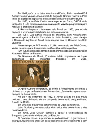 Em 1942, após os nazistas invadirem a Rússia, Stalin manda o PCB
Apoiar Getulio Vargas. Após o final da Segunda Grande Guerra, o PCB
inicia as agitações populares e tenta desestabilizar o governo Dutra.
Em 1950, após Fidel Castro tomar o poder em Cuba, O PCB inicia
incitações à Luta armada como a única solução viável e progressista para
resolver o problema brasileiro.
A Rússia desperta o interesse pelo Brasil em 1960, pois o país
começa a viver uma instabilidade em todos os setores.
Em 1961, Luis Carlos Prestes se encontrou com NikitaKuchev,
secretário-geral do Partido Comunista da União Soviética, para planejar
a Revolução Agrária no Brasil neste mesmo ano no Governo de Jânio
Quadros
Nesse tempo, o PCB envio a CUBA, com apoio de Fidel Castro,
várias pessoas para treinamento de Guerrilha,militar e política.
Em 1962 os chineses também colaboram receberam Brasileiros na
Academia Militar de Pequim.
No Nordeste do Brasil, Francisco Julião organizava as Ligas
camponesa com militantes treinados em Cuba.
O Apoio Cubano concretizou-se como o fornecimento de armas e
dinheiro e compra de fazendas em Pernambuco,Bahia e Acre para serem
campos de treinamento.
No dia 4 de dezembro de 1962, o Jornal Estado de São Paulo
noticiou o descobrimento de um campo de treinamento de guerrilha no
Estado de Goiás.
Em uma das 3 fazendas pertencentes as Ligas camponesa.
João Goulart governava pelos dois lados dos comunistas e dos
conservadores.
Em 1963, João Goulart começo a apoiar a sindicalização de
Sargento, quebrando a Hierarquia do Exercito.
O Governo passou a promover a sindicalização, o grevismo e a
anarquia, fazendo do Brasil um caos econômico sem crescimento e com
 