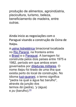 produção de alimentos, agroindústria,
piscicultura, turismo, beleza,
beneficiamento de madeira, entre
outras.
Ainda inicio as negociações com o
Paraguai visando a construção da Úsina de
Itaipu.
A usina hidrelétrica binacional localizada
no Rio Paraná, na fronteira entre
o Brasil e o Paraguai. A barragem foi
construída pelos dois países entre 1975 e
1982, período em que ambos eram
governados por ditaduras militares. O
nome Itaipu foi tirado de uma ilha que
existia perto do local de construção. No
idioma tupi-guarani, o termo significa
"pedra na qual a água faz barulho",
através da junção dos
termos itá (pedra), 'y (água)
e pu (barulho).[1]
 