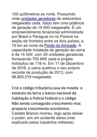150 quilômetros ao norte. Possuindo
vinte unidades geradoras de setecentos
megawatts cada, Itaipu tem uma potência
de geração de 14 000 megawatts. É um
empreendimento binacional administrada
por Brasil e Paraguai no rio Paraná na
seção de fronteira entre os dois países, a
15 km ao norte da Ponte da Amizade. A
capacidade instalada de geração da usina
é de 14 GW, com 20 unidades geradoras
fornecendo 700 MW cada e projeto
hidráulico de 118 m. Em 17 de Dezembro
de 2016, a usina quebrou o seu próprio
recorde de produção de 2013, com
98.800.319 megawatts
Crio o código tributário,casa da moeda o
estatuto da terra o banco nacional da
habitação a Policia Federal e o código
Não tendo conseguido crescimento mas
propecio crescimento econômico.
Castelo Branco morreu, logo após deixar
o poder, em um acidente aéreo (mal
explicado pelos inquéritos militares)
 