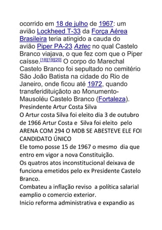 ocorrido em 18 de julho de 1967: um
avião Lockheed T-33 da Força Aérea
Brasileira teria atingido a cauda do
avião Piper PA-23 Aztec no qual Castelo
Branco viajava, o que fez com que o Piper
caísse.[18][19][20]
O corpo do Marechal
Castelo Branco foi sepultado no cemitério
São João Batista na cidade do Rio de
Janeiro, onde ficou até 1972, quando
transferidituiçãoto ao Monumento-
Mausoléu Castelo Branco (Fortaleza).
Presindente Artur Costa Silva
O Artur costa Silva foi eleito dia 3 de outubro
de 1966 Artur Costa e Silva foi eleito pelo
ARENA COM 294 O MDB SE ABESTEVE ELE FOI
CANDIDATO ÚNICO
Ele tomo posse 15 de 1967 o mesmo dia que
entro em vigor a nova Constituição.
Os quatros atos inconstitucional deixava de
funciona emetidos pelo ex Presidente Castelo
Branco.
Combateu a inflação reviso a política salarial
eamplio o comercio exterior.
Inicio reforma administrativa e expandio as
 