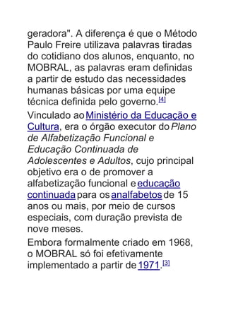 geradora". A diferença é que o Método
Paulo Freire utilizava palavras tiradas
do cotidiano dos alunos, enquanto, no
MOBRAL, as palavras eram definidas
a partir de estudo das necessidades
humanas básicas por uma equipe
técnica definida pelo governo.[4]
Vinculado aoMinistério da Educação e
Cultura, era o órgão executor doPlano
de Alfabetização Funcional e
Educação Continuada de
Adolescentes e Adultos, cujo principal
objetivo era o de promover a
alfabetização funcional eeducação
continuadapara osanalfabetosde 15
anos ou mais, por meio de cursos
especiais, com duração prevista de
nove meses.
Embora formalmente criado em 1968,
o MOBRAL só foi efetivamente
implementado a partir de1971.[3]
 