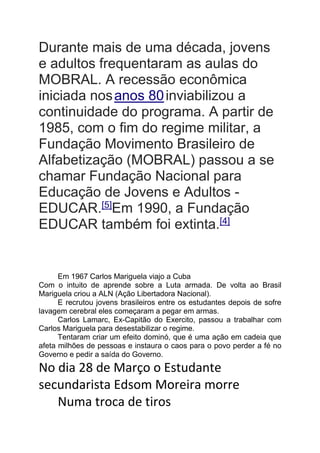 Durante mais de uma década, jovens
e adultos frequentaram as aulas do
MOBRAL. A recessão econômica
iniciada nosanos 80inviabilizou a
continuidade do programa. A partir de
1985, com o fim do regime militar, a
Fundação Movimento Brasileiro de
Alfabetização (MOBRAL) passou a se
chamar Fundação Nacional para
Educação de Jovens e Adultos -
EDUCAR.[5]
Em 1990, a Fundação
EDUCAR também foi extinta.[4]
Em 1967 Carlos Mariguela viajo a Cuba
Com o intuito de aprende sobre a Luta armada. De volta ao Brasil
Mariguela criou a ALN (Ação Libertadora Nacional).
E recrutou jovens brasileiros entre os estudantes depois de sofre
lavagem cerebral eles começaram a pegar em armas.
Carlos Lamarc, Ex-Capitão do Exercito, passou a trabalhar com
Carlos Mariguela para desestabilizar o regime.
Tentaram criar um efeito dominó, que é uma ação em cadeia que
afeta milhões de pessoas e instaura o caos para o povo perder a fé no
Governo e pedir a saída do Governo.
No dia 28 de Março o Estudante
secundarista Edsom Moreira morre
Numa troca de tiros
 