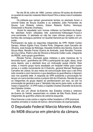 No dia 26 de Julho de 1968, Lamarc colocou 50 quilos de dinamite
no quartel do exercito matando Mario Kozel Filho e deixo mais 6 soldados
feridos
Os militares que saíram gravemente feridos no atentado foram o
coronel Eldes de Souza Guedes e os soldados João Fernandes de
Sousa, Luiz Roberto Juliano, Edson Roberto Rufino, Henrique
Chaicowski e Ricardo Charbeau.
Kozel foi sepultado com honras militares no Cemitério do Araçá.
No atentado foram utilizados três automóveis Volkswagen Fusca e
uma camionete. O atentado só não fez mais vítimas porque o carro-
bomba não conseguiu penetrar no Quartel-General por ter batido em um
poste.
Participaram da ação os seguintes integrantes da VPR: Waldir Carlos
Sarapu, Wilson Egídio Fava, Onofre Pinto, Diógenes José Carvalho de
Oliveira, José Araújo de Nóbrega, Oswaldo Antônio dos Santos, Dulce de
Souza Maia, Renata Ferraz Guerra de Andrade, José Ronaldo Tavares
de Lira e Silva, Pedro Lobo de Oliveira e Eduardo Collen Leite, integrante
da REDE, outro grupo guerrilheiro.
Renata Ferraz, chamada pelos militares e pela imprensa de "a
terrorista loura", guerrilheira da VPR e participante da ação, disse, trinta
anos depois, que o atentado teve um motivação quase infantil. Dias
antes, o mesmo grupo havia assaltado um hospital militar para roubar
armas e o então comandante do II Exército, general Manoel Rodrigues
Carvalho de Lisboa, foi aos meios de comunicação dizer que o ato tinha
sido covarde e sem heroísmo e que desafiava os guerrilheiros a fazerem
isso nos quartéis dele. A resposta da VPR aceitando a provocação foi
lançar um carro-bomba contra o próprio QG do II Exército. Renata diz que
os integrantes do grupo depois se penitenciaram por isso, ao cair na
provocação do general e que o "atentado não serviu para nada, a não ser
matar o rapazinho". A VPR matou o Capitão Charles Chandler do Exercito
dos Estados Unidos.
Ele era um oficial do Exército dos Estados Unidos e veterano
da Guerra do Vietnã, assassinado na cidade de São Paulo, Brasil, por
integrantes da guerrilha urbana de extrema-esquerda.
Para financiar a luta contra o regime militar brasileiro a VPR promovia
assaltos armados e roubos de banco- denominados de expropriações.
O Deputado Federal Marcio Moreira Alves
do MDB discurso em plenário da câmara.
 