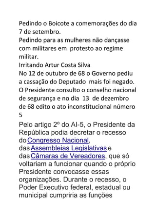 Pedindo o Boicote a comemorações do dia
7 de setembro.
Pedindo para as mulheres não dançasse
com militares em protesto ao regime
militar.
Irritando Artur Costa Silva
No 12 de outubro de 68 o Governo pediu
a cassação do Deputado mais foi negado.
O Presidente consulto o conselho nacional
de segurança e no dia 13 de dezembro
de 68 edito o ato inconstitucional número
5
Pelo artigo 2º do AI-5, o Presidente da
República podia decretar o recesso
doCongresso Nacional,
dasAssembleias Legislativase
dasCâmaras de Vereadores, que só
voltariam a funcionar quando o próprio
Presidente convocasse essas
organizações. Durante o recesso, o
Poder Executivo federal, estadual ou
municipal cumpriria as funções
 
