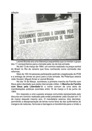inflação descontrolada
Leonel Brizola era uma liderança esquerdista que ia montar o grupo
dos 11 companheiros para a tomada pela via da luta armada.
No dia 13 de março de 1964, um comício realizado na praça central
do Brasil no Rio de Janeiro que ficou conhecido como comissão das
reformas.
Mais de 100 mil pessoas participarão pedindo a legalização do PCB
e a entrega de armas ao povo para a luta armada. No Palanque estava
João Goulart, Miguel Arraiz e Leonel Brizola.
No dia 19 de Março, aconteceu a primeira marcha da Família com
Deus pela Liberdade que pedia intervenção militar. A Marcha da Família
com Deus pela Liberdade foi o nome comum de uma série de
manifestações públicas ocorridas entre 19 de março e 8 de junho de
1964.
Em resposta a uma suposta ameaça comunista representada pelo
discurso em comício realizado pelo então presidente João Goulart em 13
de março daquele mesmo ano. O mandatário assinou dois decretos,
permitindo a desapropriação de terras numa faixa de dez quilômetros às
margens de rodovias, ferrovias e barragens e transferindo para a União o
 