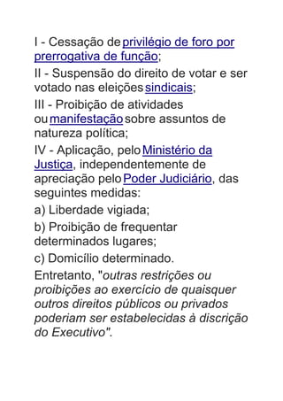 I - Cessação deprivilégio de foro por
prerrogativa de função;
II - Suspensão do direito de votar e ser
votado nas eleiçõessindicais;
III - Proibição de atividades
oumanifestaçãosobre assuntos de
natureza política;
IV - Aplicação, peloMinistério da
Justiça, independentemente de
apreciação peloPoder Judiciário, das
seguintes medidas:
a) Liberdade vigiada;
b) Proibição de frequentar
determinados lugares;
c) Domicílio determinado.
Entretanto, "outras restrições ou
proibições ao exercício de quaisquer
outros direitos públicos ou privados
poderiam ser estabelecidas à discrição
do Executivo".
 