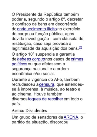 O Presidente da República também
poderia, segundo o artigo 8º, decretar
o confisco de bens em decorrência
deenriquecimento ilícitono exercício
de cargo ou função pública, após
devida investigação - com cláusula de
restituição, caso seja provada a
legitimidade da aquisição dos bens.[5]
O artigo 10º suspendia a garantia
dehabeas corpusnos casos decrimes
políticosou que afetassem a
segurança nacional e a ordem
econômica e/ou social.
Durante a vigência do AI-5, também
recrudesceu acensura, que estendeu-
se à imprensa, à música, ao teatro e
ao cinema. Houve também
diversostoques de recolherem todo o
país.
Arena: Dissidentes
Um grupo de senadores daARENA, o
partido da situação, discordou
 